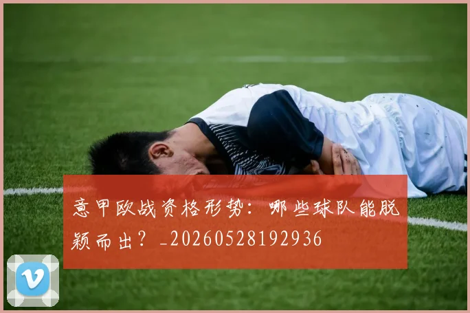 意甲欧战资格形势:哪些球队能脱颖而出?_20260528192936