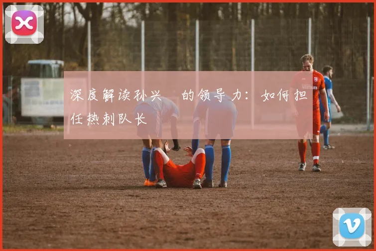 深度解读孙兴慜的领导力:如何担任热刺队长