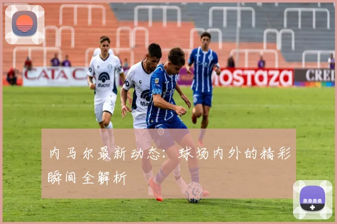 内马尔最新动态：球场内外的精彩瞬间全解析